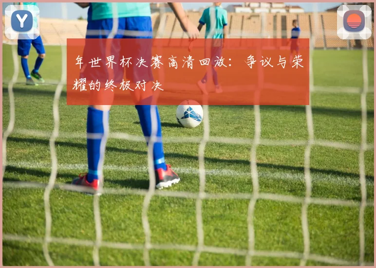 年世界杯决赛高清回放：争议与荣耀的终极对决