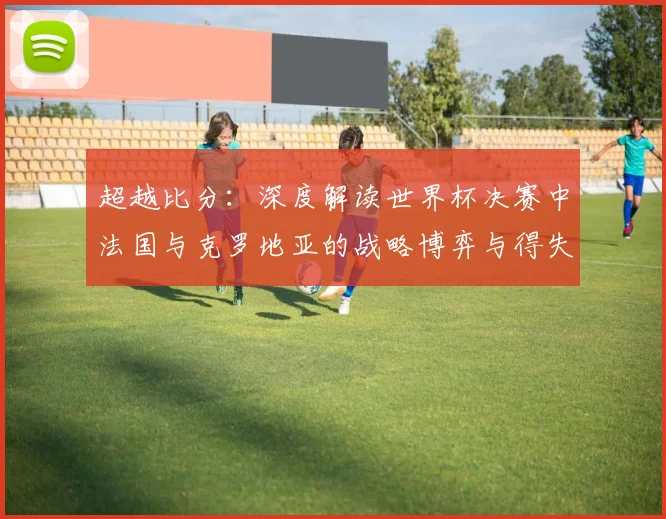超越比分:深度解读世界杯决赛中法国与克罗地亚的战略博弈与得失