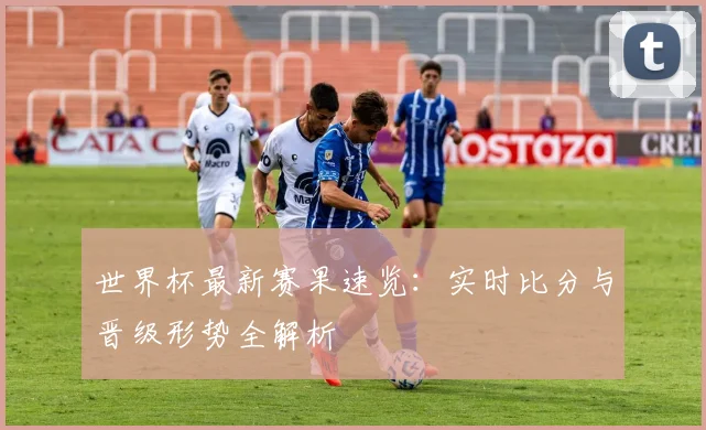 世界杯最新赛果速览：实时比分与晋级形势全解析