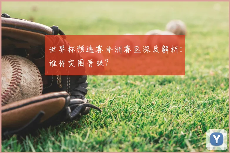世界杯预选赛非洲赛区深度解析：谁将突围晋级？