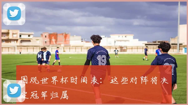 围观世界杯时间表：这些对阵将决定冠军归属
