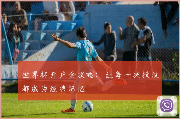 世界杯开户全攻略:让每一次投注都成为经典记忆