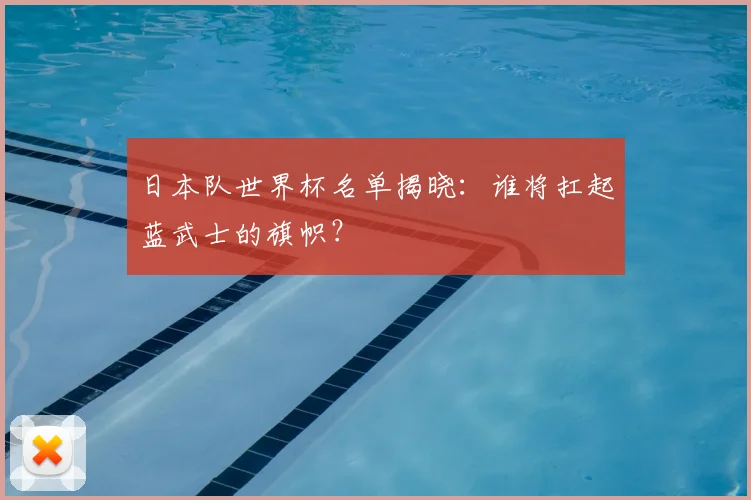 日本队世界杯名单揭晓：谁将扛起蓝武士的旗帜？