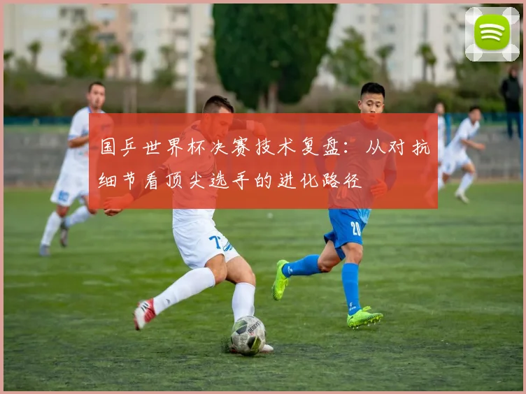 国乒世界杯决赛技术复盘：从对抗细节看顶尖选手的进化路径