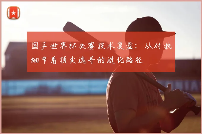 国乒世界杯决赛技术复盘:从对抗细节看顶尖选手的进化路径
