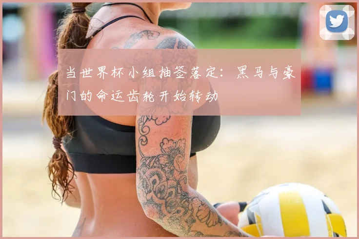 当世界杯小组抽签落定：黑马与豪门的命运齿轮开始转动