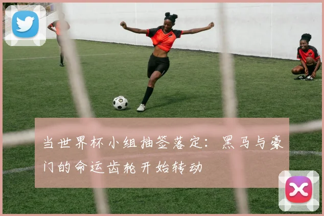 当世界杯小组抽签落定:黑马与豪门的命运齿轮开始转动