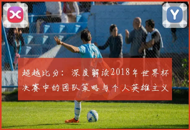 超越比分：深度解读2018年世界杯决赛中的团队策略与个人英雄主义