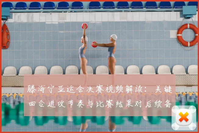 滕海宁亚运会决赛视频解读:关键回合进攻节奏与比赛结果对后续备战影响