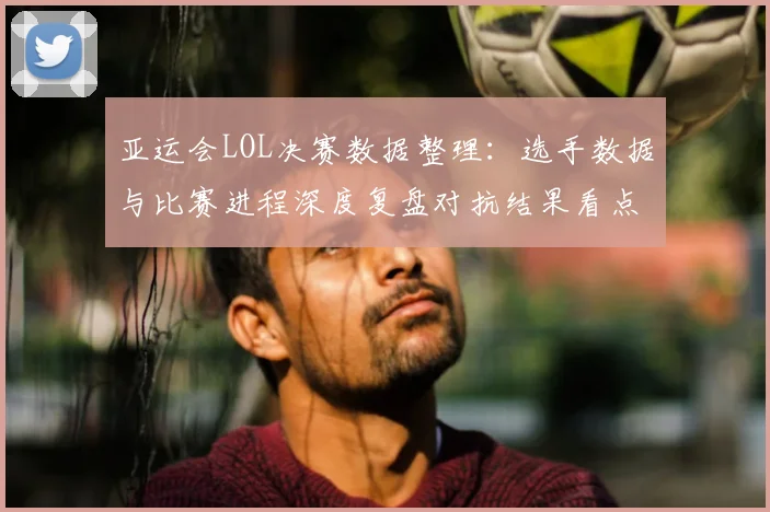 亚运会LOL决赛数据整理:选手数据与比赛进程深度复盘对抗结果看点