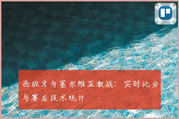 西班牙与塞尔维亚激战：实时比分与赛后技术统计