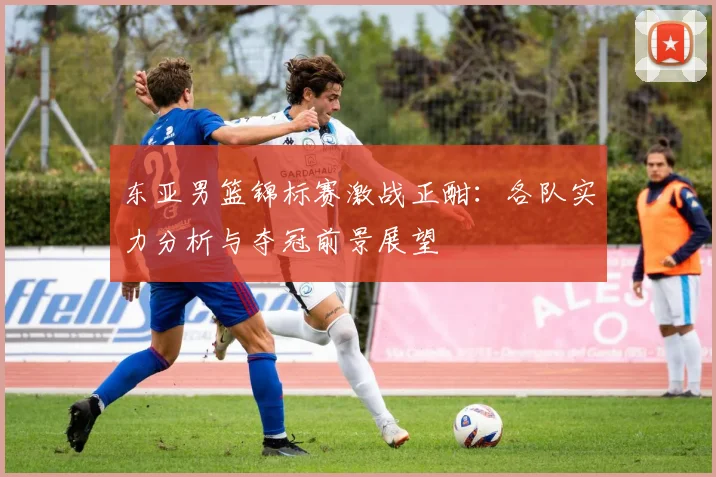 东亚男篮锦标赛激战正酣：各队实力分析与夺冠前景展望