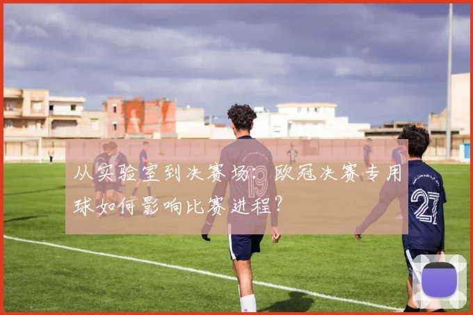 从实验室到决赛场：欧冠决赛专用球如何影响比赛进程？