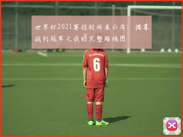 世界杯2021赛程时间表公布：揭幕战到冠军之夜的完整路线图