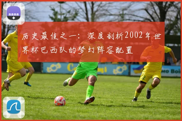 历史最佳之一：深度剖析2002年世界杯巴西队的梦幻阵容配置