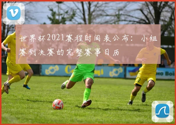世界杯2021赛程时间表公布：小组赛到决赛的完整赛事日历