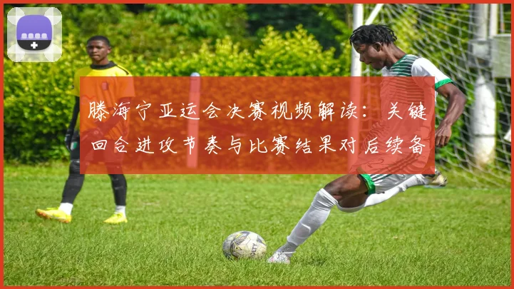 滕海宁亚运会决赛视频解读:关键回合进攻节奏与比赛结果对后续备战影响