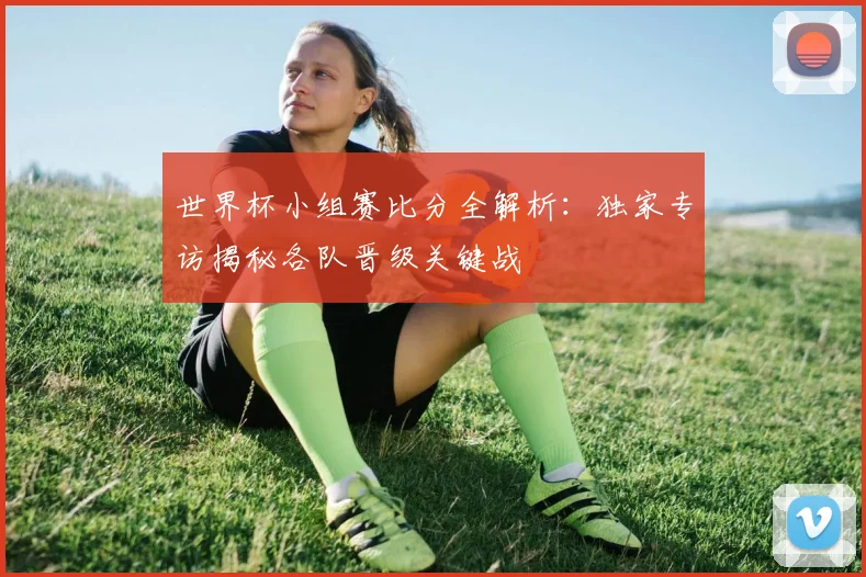 世界杯小组赛比分全解析：独家专访揭秘各队晋级关键战